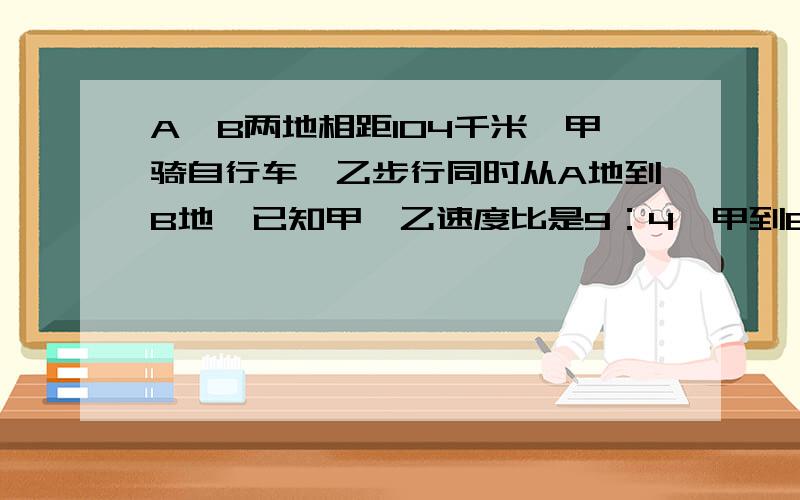 A、B两地相距104千米,甲骑自行车,乙步行同时从A地到B地,已知甲、乙速度比是9：4,甲到B地后立即返回,并在途中与乙相遇,他们同时出发到相遇时共用8小时.相遇时两车各行了多少千米