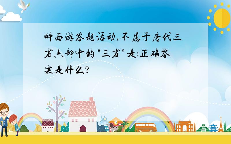 醉西游答题活动,不属于唐代三省六部中的“三省”是：正确答案是什么?