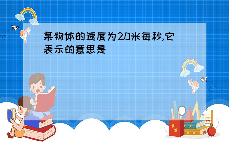 某物体的速度为20米每秒,它表示的意思是