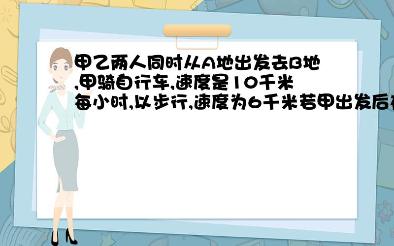 甲乙两人同时从A地出发去B地,甲骑自行车,速度是10千米每小时,以步行,速度为6千米若甲出发后在路上遇到了熟人交谈了半小时后,仍以原速度前往B地,结果甲乙两人同时到达B地,问A`B两地的路