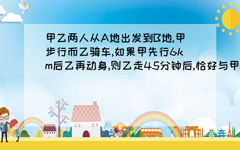 甲乙两人从A地出发到B地,甲步行而乙骑车,如果甲先行6km后乙再动身,则乙走45分钟后,恰好与甲同时到达B地；如果甲先行1小时,那么乙用半小时可追上甲,求A,B两地的距离用二元一次方程