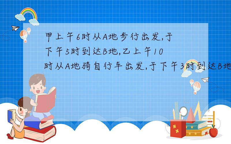 甲上午6时从A地步行出发,于下午5时到达B地,乙上午10时从A地骑自行车出发,于下午3时到达B地,问乙在什么时候追上甲?