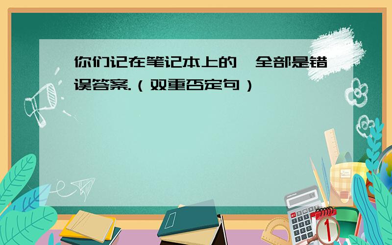 你们记在笔记本上的,全部是错误答案.（双重否定句）