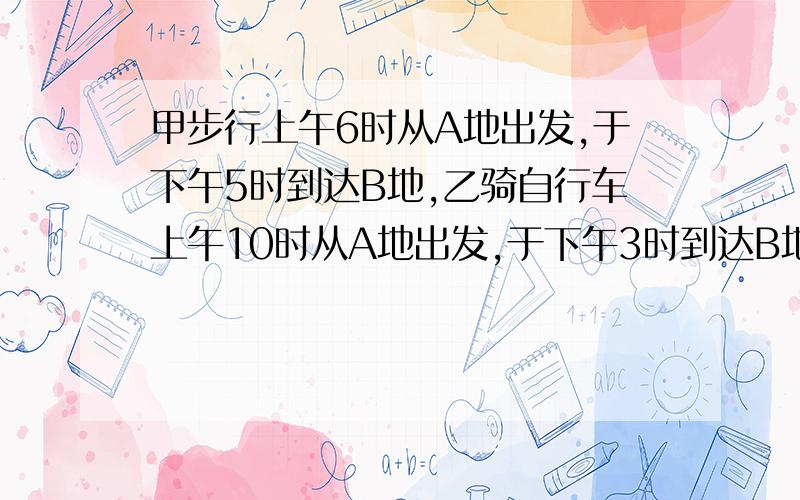 甲步行上午6时从A地出发,于下午5时到达B地,乙骑自行车上午10时从A地出发,于下午3时到达B地,问乙什么时间追上甲