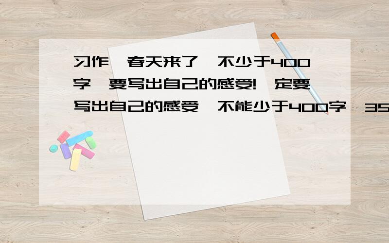 习作《春天来了》不少于400字,要写出自己的感受!一定要写出自己的感受,不能少于400字,350也没关系,（对不起,我是个菜鸟,没钱赏你们,不过你们一定要帮帮我!）