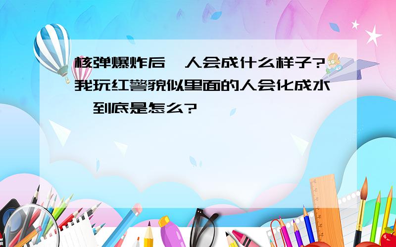 核弹爆炸后,人会成什么样子?我玩红警貌似里面的人会化成水,到底是怎么?