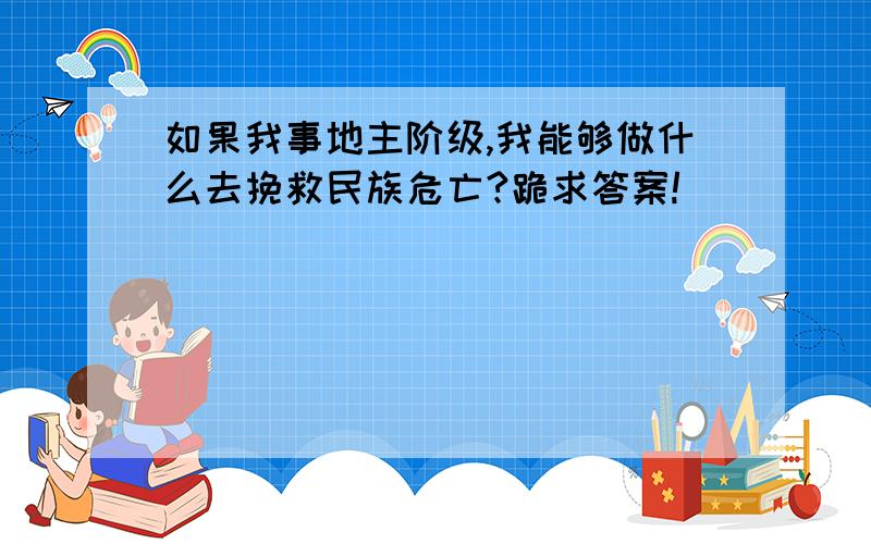 如果我事地主阶级,我能够做什么去挽救民族危亡?跪求答案!