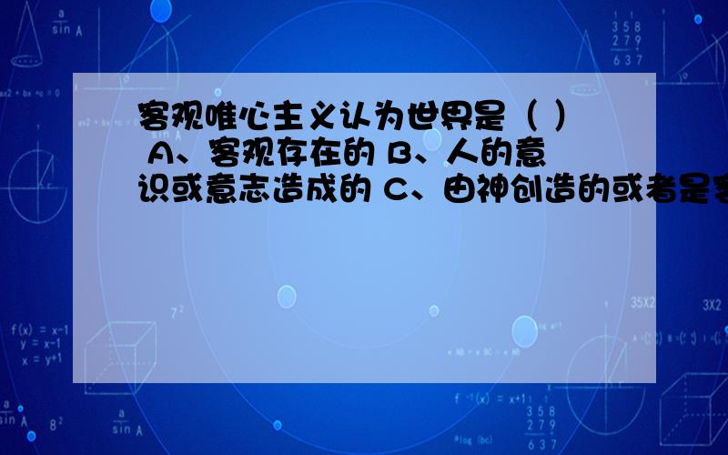 客观唯心主义认为世界是（ ） A、客观存在的 B、人的意识或意志造成的 C、由神创造的或者是客观精神产生出