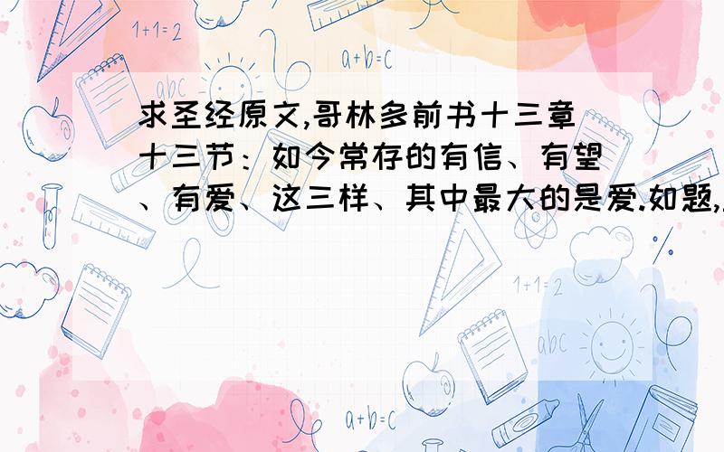 求圣经原文,哥林多前书十三章十三节：如今常存的有信、有望、有爱、这三样、其中最大的是爱.如题,圣经,哥林多前书十三章十三节：如今常存的有信、有望、有爱、这三样、其中最大的是