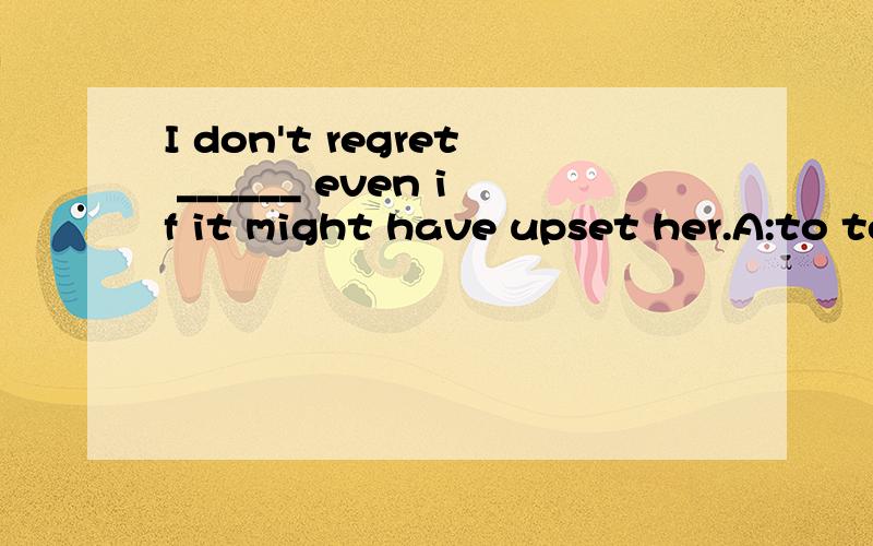 I don't regret ______ even if it might have upset her.A:to tell her what I thoughB:to have told her that I thoughtC:telling what I thoughtD:telling her what I thought为什么选D啊,