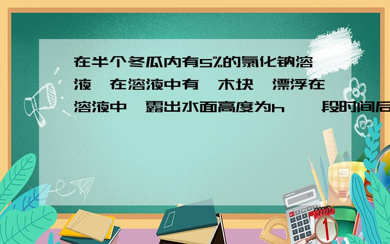 在半个冬瓜内有5%的氯化钠溶液,在溶液中有一木块,漂浮在溶液中,露出水面高度为h,一段时间后,h变( )A.变大.B.变小