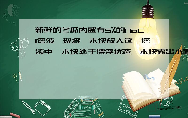 新鲜的冬瓜内盛有5%的NaCl溶液,现将一木块放入这一溶液中,木块处于漂浮状态,木块露出水面部分高为h,问过一天后的h值与原来相比（不考虑水的蒸发现象）（ ）A、变大 B、变小 C、不变 D、