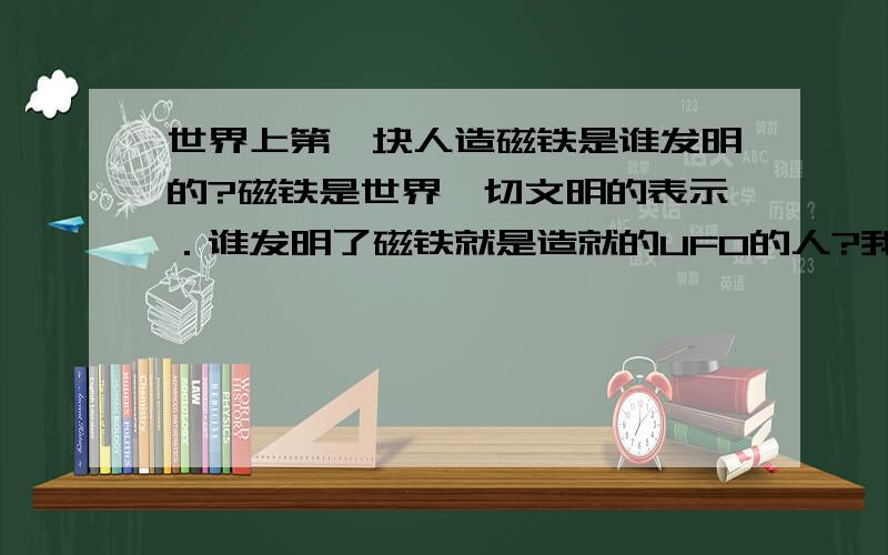 世界上第一块人造磁铁是谁发明的?磁铁是世界一切文明的表示．谁发明了磁铁就是造就的UFO的人?我关注这问题．2分