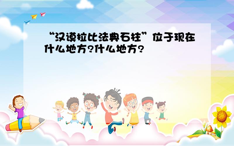 “汉谟拉比法典石柱”位于现在什么地方?什么地方?