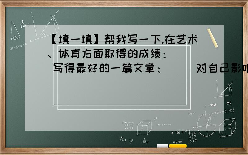 【填一填】帮我写一下.在艺术、体育方面取得的成绩：（ ） 写得最好的一篇文章：( )对自己影响最深刻的一本书或一篇文章：（ ）做的最满意的一件事：（ ）做了,但现在感到后悔的一件