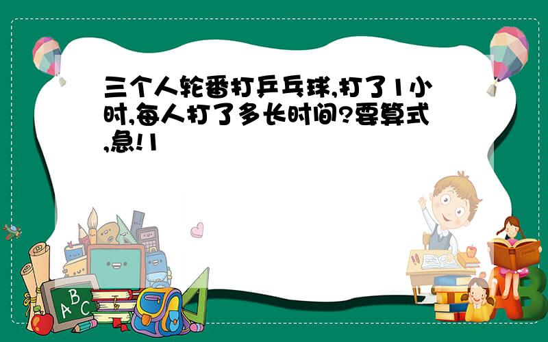 三个人轮番打乒乓球,打了1小时,每人打了多长时间?要算式,急!1