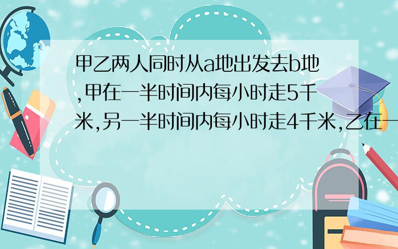 甲乙两人同时从a地出发去b地,甲在一半时间内每小时走5千米,另一半时间内每小时走4千米,乙在一半路程内每小时走5千米,另一半路程内每小时走4千米,他们到达B地的情况是（ ）A、同时 B、乙