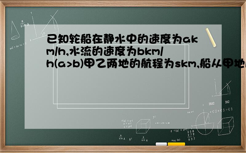 已知轮船在静水中的速度为akm/h,水流的速度为bkm/h(a>b)甲乙两地的航程为skm,船从甲地顺江而下到乙地需要多长时间?从乙地返回甲地需多长时间?