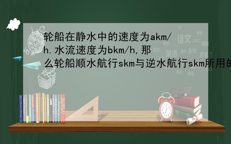 轮船在静水中的速度为akm/h.水流速度为bkm/h,那么轮船顺水航行skm与逆水航行skm所用的时间差为多少小时