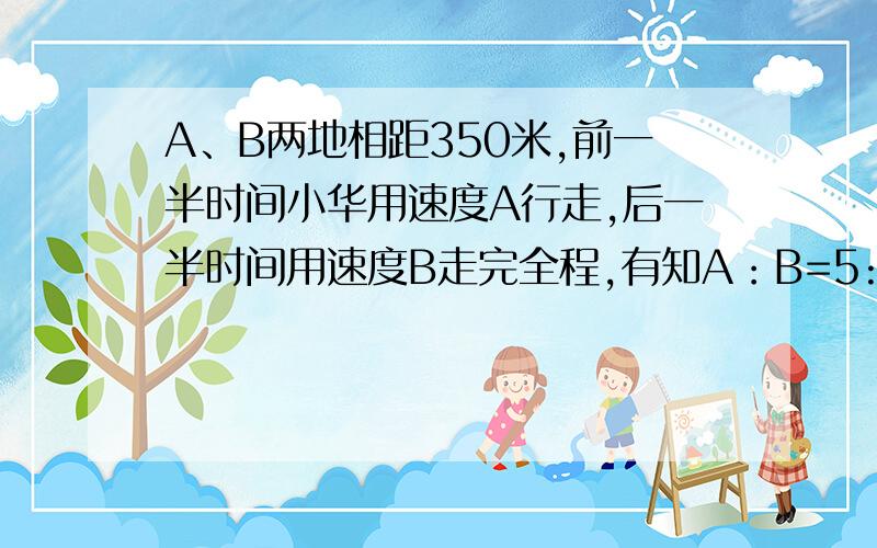 A、B两地相距350米,前一半时间小华用速度A行走,后一半时间用速度B走完全程,有知A：B=5:4,前一半路程所用时间与后一半所用时间的比是多少?前一半路程所用时间与后一半路程所用时间的比是