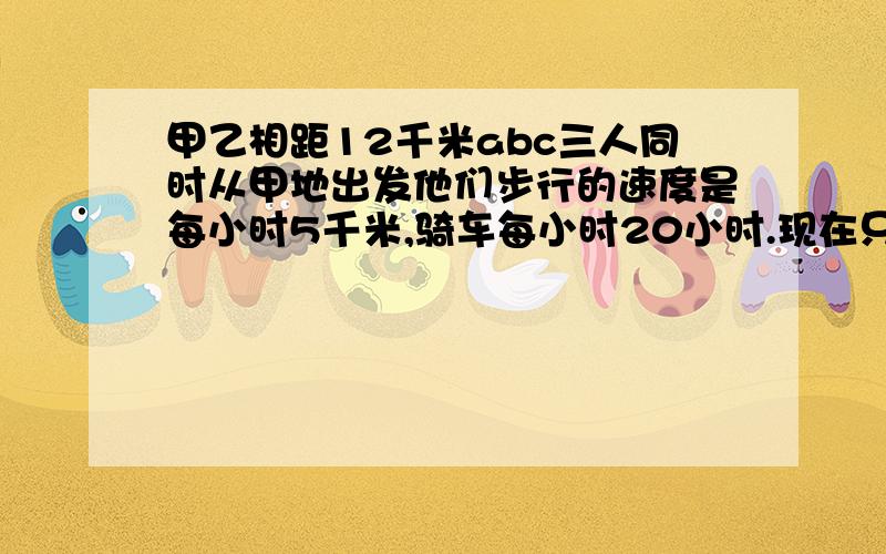 甲乙相距12千米abc三人同时从甲地出发他们步行的速度是每小时5千米,骑车每小时20小时.现在只有一辆自行车,要求每人都骑一段,并且三人要同时到达.行完全程要多长时间