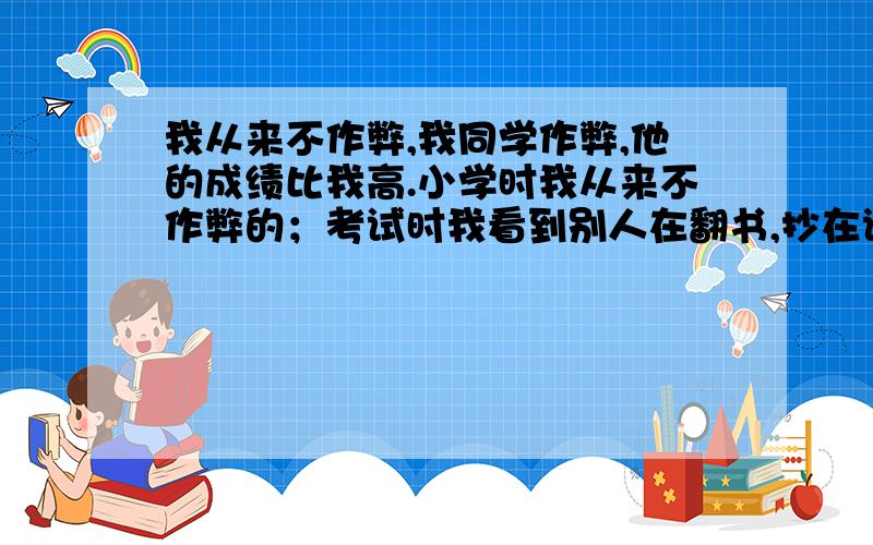 我从来不作弊,我同学作弊,他的成绩比我高.小学时我从来不作弊的；考试时我看到别人在翻书,抄在试卷上.我不作弊考了87分,第三名吧!他作弊考了89分.比我还高,我心里很不高兴.体育课跑步