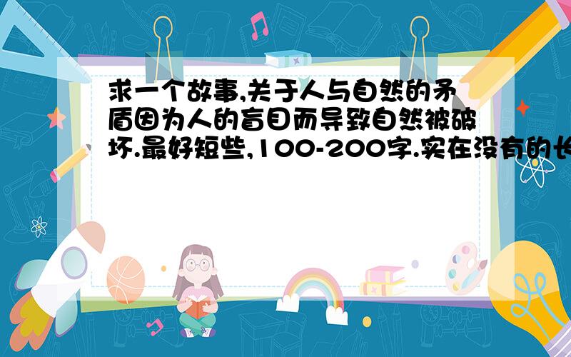 求一个故事,关于人与自然的矛盾因为人的盲目而导致自然被破坏.最好短些,100-200字.实在没有的长些也可以