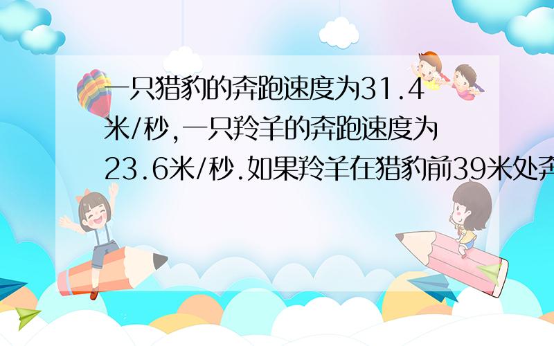 一只猎豹的奔跑速度为31.4米/秒,一只羚羊的奔跑速度为23.6米/秒.如果羚羊在猎豹前39米处奔跑,那么经过多长时间猎豹可追上羚羊?