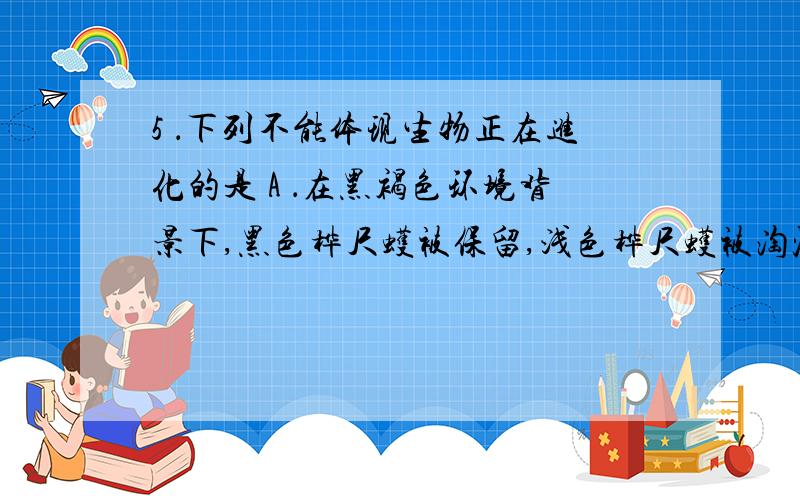 5 ．下列不能体现生物正在进化的是 A ．在黑褐色环境背景下,黑色桦尺蠖被保留,浅色桦尺蠖被淘汰 B ．杂交育种通过不断地自交、筛选和淘汰使得纯合矮秆抗病小麦比例越来越高 C ．杂合高