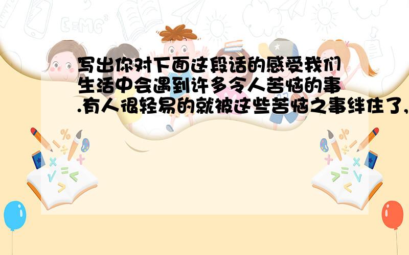 写出你对下面这段话的感受我们生活中会遇到许多令人苦恼的事.有人很轻易的就被这些苦恼之事绊住了,整天为这些事而皱眉苦脸.原先的计划一推再推,曾经的梦想抛在脑后.他们被眼前的困