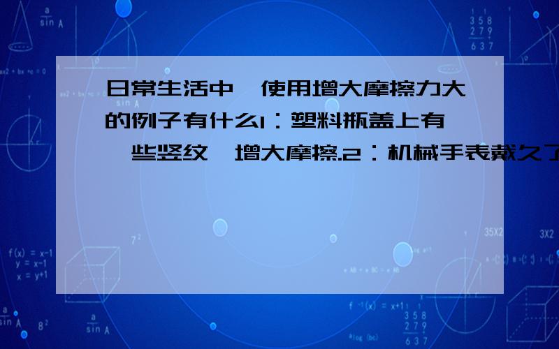 日常生活中,使用增大摩擦力大的例子有什么1：塑料瓶盖上有一些竖纹,增大摩擦.2：机械手表戴久了要给它上油,减小摩擦.3：车子陷在泥里,掂上草,使车子出来,增大摩擦.4：在皮带传动中,拉