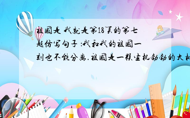 祖国是 我就是第18页的第七题仿写句子 ：我和我的祖国一刻也不能分离.祖国是一颗生机勃勃的大树,我就是其中的一片绿叶