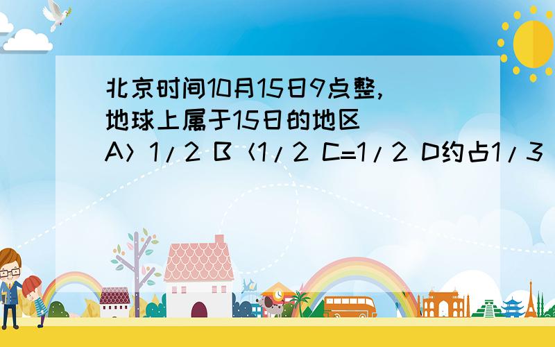 北京时间10月15日9点整,地球上属于15日的地区（） A＞1/2 B＜1/2 C=1/2 D约占1/3