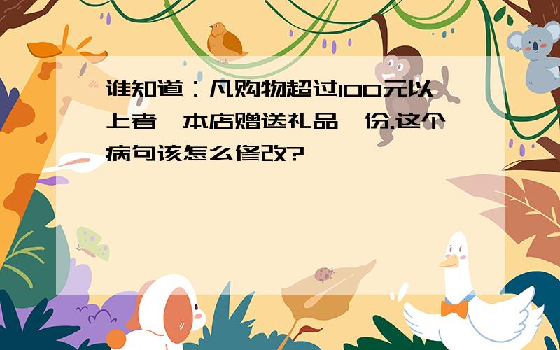 谁知道：凡购物超过100元以上者,本店赠送礼品一份.这个病句该怎么修改?