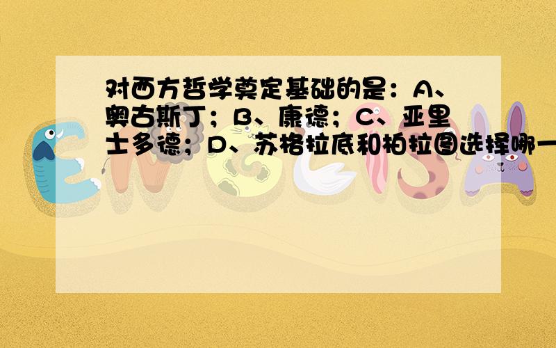 对西方哲学奠定基础的是：A、奥古斯丁；B、康德；C、亚里士多德；D、苏格拉底和柏拉图选择哪一个,并说明原因.