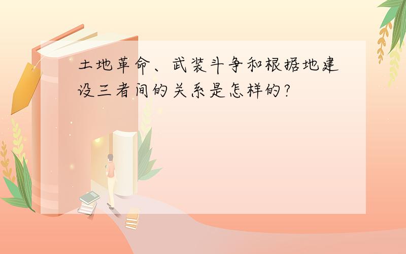 土地革命、武装斗争和根据地建设三者间的关系是怎样的?