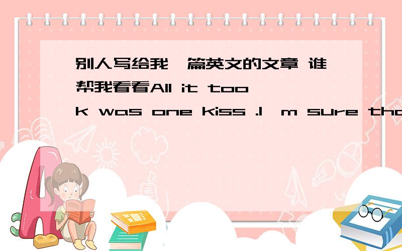 别人写给我一篇英文的文章 谁帮我看看All it took was one kiss .I'm sure that .the wheele of fate tutned .and brought me to a perfect moment .of tenderness and happiness .From now on .every moment,every second i have .I will spend besid