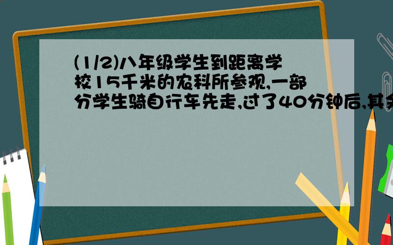 (1/2)八年级学生到距离学校15千米的农科所参观,一部分学生骑自行车先走,过了40分钟后,其余同学乘汽...(1/2)八年级学生到距离学校15千米的农科所参观,一部分学生骑自行车先走,过了40分钟后,