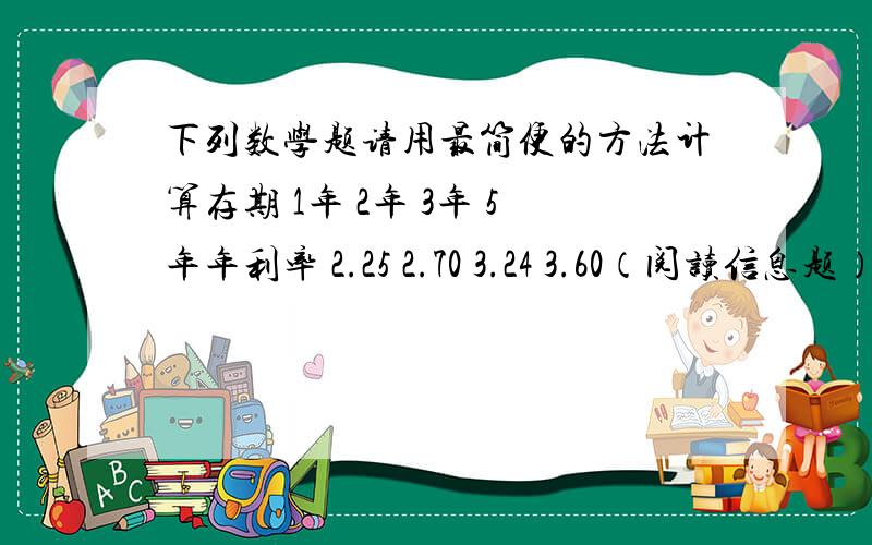 下列数学题请用最简便的方法计算存期 1年 2年 3年 5年年利率 2.25 2.70 3.24 3.60（阅读信息题）张大爷有10000元钱,想存6年,甲建议他存6个1年期,每年到期连本带利转存一年；乙建议他存3个二年期