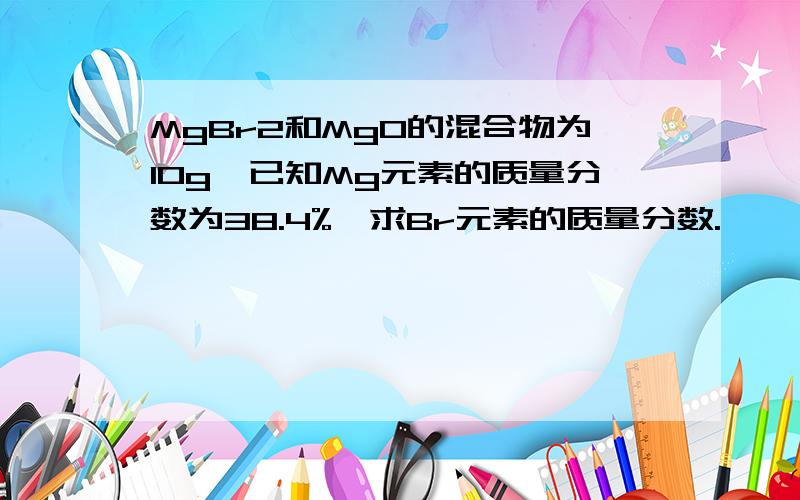 MgBr2和MgO的混合物为10g,已知Mg元素的质量分数为38.4%,求Br元素的质量分数.