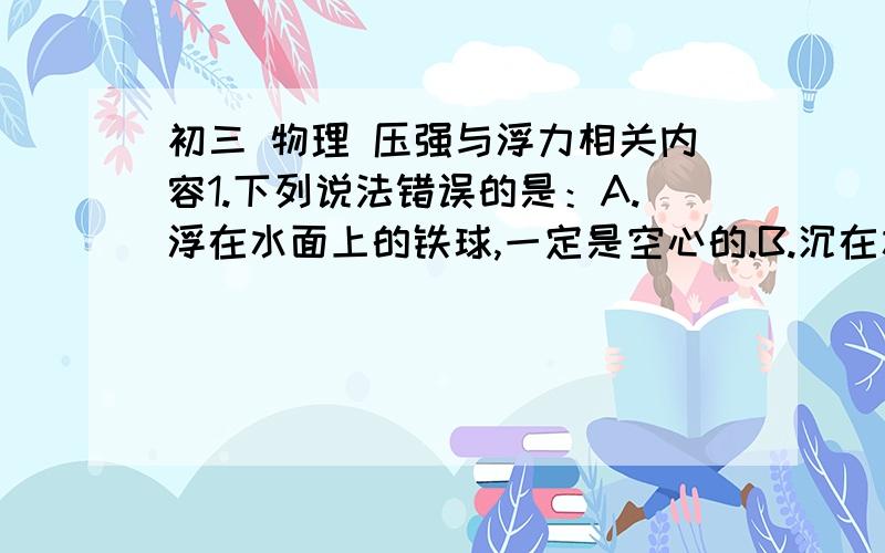 初三 物理 压强与浮力相关内容1.下列说法错误的是：A.浮在水面上的铁球,一定是空心的.B.沉在水底的铁球,可能是空心的.C.沉在水底的铁球,一定是实心的.D.浮在水中的铁球,可能是实心的.2.一