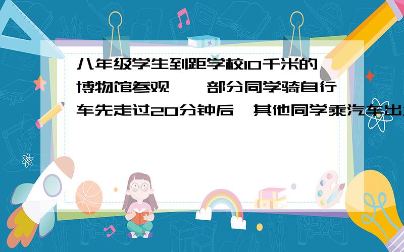 八年级学生到距学校10千米的博物馆参观,一部分同学骑自行车先走过20分钟后,其他同学乘汽车出发,结果他们同时到达.已知汽车的速度是骑车同学速度的2倍.求骑车同学的速度