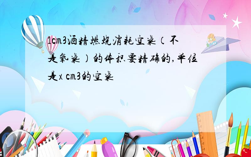 1cm3酒精燃烧消耗空气（不是氧气）的体积要精确的,单位是x cm3的空气