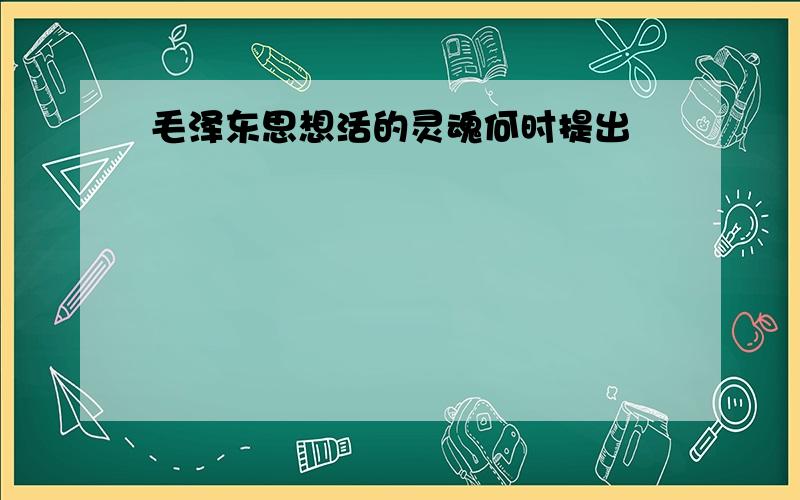 毛泽东思想活的灵魂何时提出