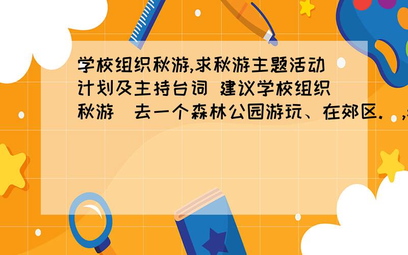 学校组织秋游,求秋游主题活动计划及主持台词 建议学校组织秋游（去一个森林公园游玩、在郊区.）,老师让我们搞个秋游主题活动 在此求活动计划、关于活动的主持人台词、互动节目建议