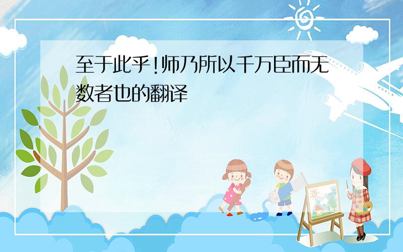 至于此乎!师乃所以千万臣而无数者也的翻译