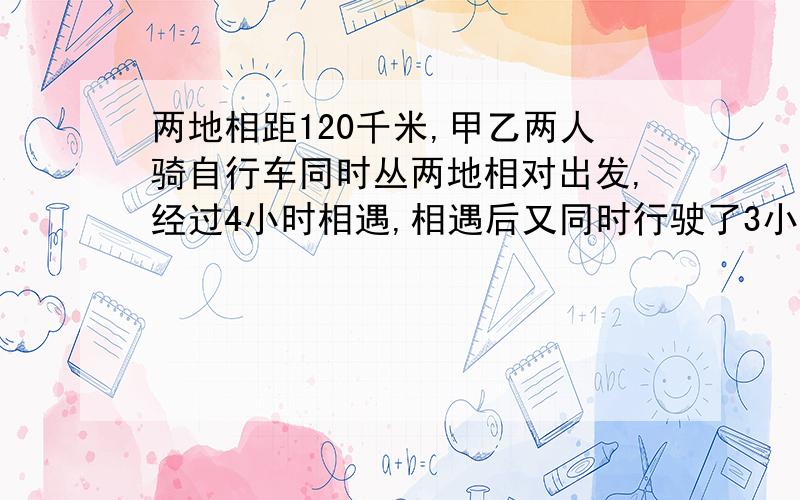 两地相距120千米,甲乙两人骑自行车同时丛两地相对出发,经过4小时相遇,相遇后又同时行驶了3小时,此时,甲乙两人相距多少千米