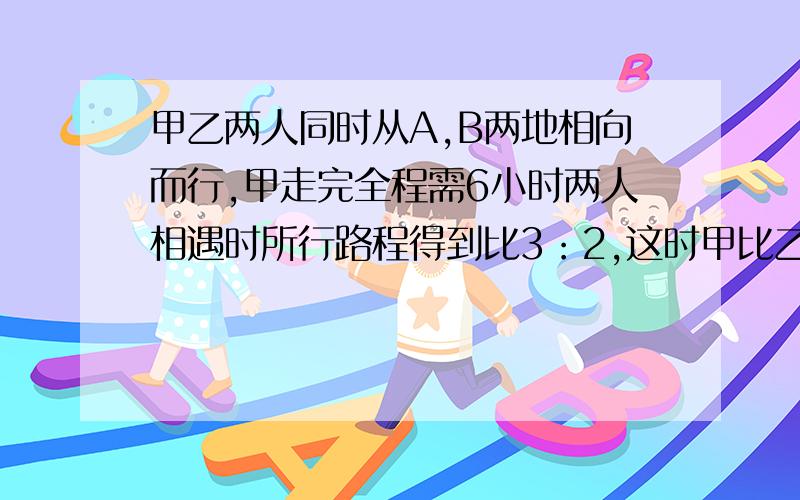 甲乙两人同时从A,B两地相向而行,甲走完全程需6小时两人相遇时所行路程得到比3：2,这时甲比乙多行18千米急