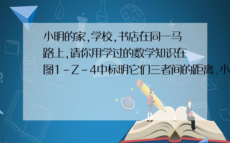 小明的家,学校,书店在同一马路上,请你用学过的数学知识在图1-Z-4中标明它们三者间的距离.小明步行速度是5千米/时,小明中午11点30分放学,下午1点30分上课,吃饭要用30分钟,中午他要到书店买