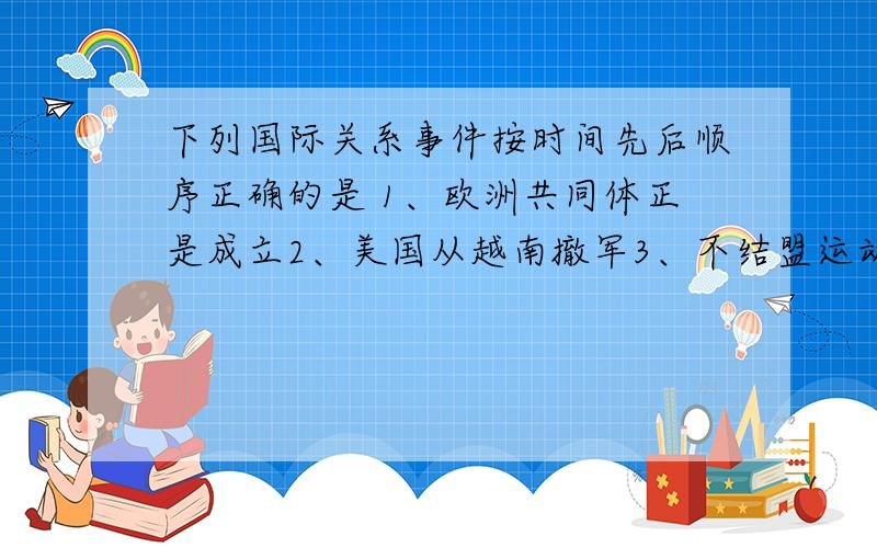 下列国际关系事件按时间先后顺序正确的是 1、欧洲共同体正是成立2、美国从越南撤军3、不结盟运动兴起4、中日邦交正常化